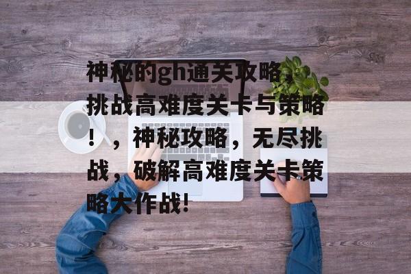 神秘的gh通关攻略，挑战高难度关卡与策略！，神秘攻略，无尽挑战，破解高难度关卡策略大作战!