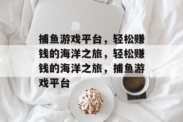 捕鱼游戏平台，轻松赚钱的海洋之旅，轻松赚钱的海洋之旅，捕鱼游戏平台