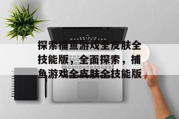 探索捕鱼游戏全皮肤全技能版，全面探索，捕鱼游戏全皮肤全技能版