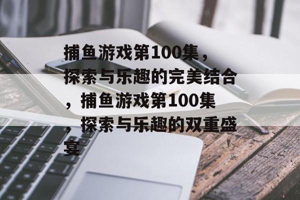 捕鱼游戏第100集,探索与乐趣的完美结合,捕鱼游戏第100集,探索与乐趣的双重盛宴 捕鱼游戏第100集,探索与乐趣的完美结合,捕鱼游戏第100集,探索与乐趣的双重盛宴