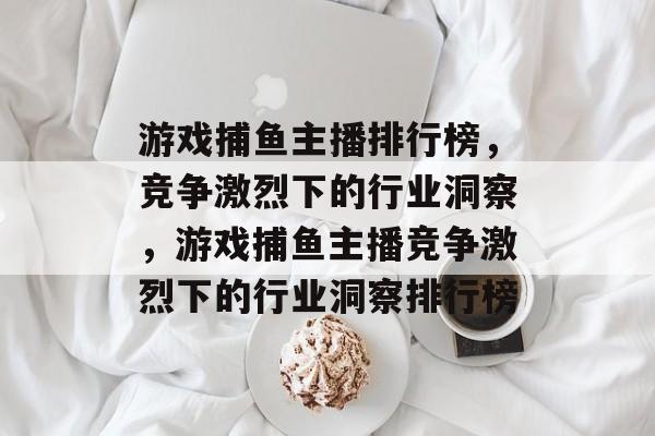 游戏捕鱼主播排行榜,竞争激烈下的行业洞察,游戏捕鱼主播竞争激烈下的行业洞察排行榜 游戏捕鱼主播排行榜,竞争激烈下的行业洞察,游戏捕鱼主播竞争激烈下的行业洞察排行榜