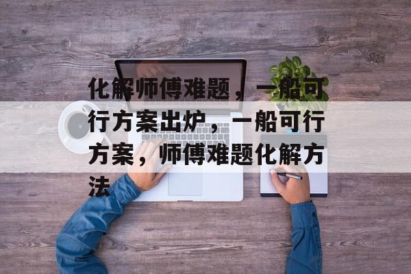 化解师傅难题，一船可行方案出炉，一船可行方案，师傅难题化解方法