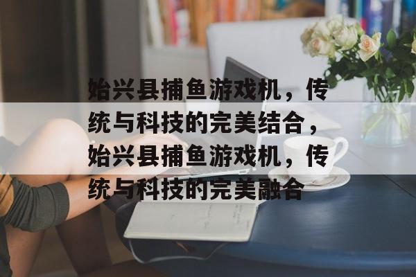 始兴县捕鱼游戏机，传统与科技的完美结合，始兴县捕鱼游戏机，传统与科技的完美融合