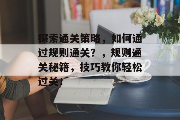 探索通关策略，如何通过规则通关？，规则通关秘籍，技巧教你轻松过关！