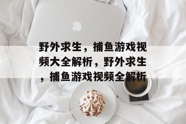 野外求生,捕鱼游戏视频大全解析,野外求生,捕鱼游戏视频全解析 野外求生,捕鱼游戏视频大全解析,野外求生,捕鱼游戏视频全解析