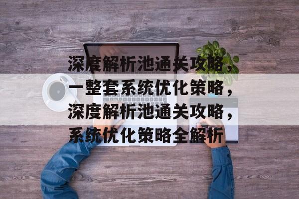 深度解析池通关攻略,一整套系统优化策略,深度解析池通关攻略,系统优化策略全解析 深度解析池通关攻略,一整套系统优化策略,深度解析池通关攻略,系统优化策略全解析