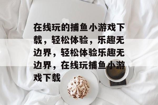 在线玩的捕鱼小游戏下载,轻松体验,乐趣无边界,轻松体验乐趣无边界,在线玩捕鱼小游戏下载 在线玩的捕鱼小游戏下载,轻松体验,乐趣无边界,轻松体验乐趣无边界,在线玩捕鱼小游戏下载