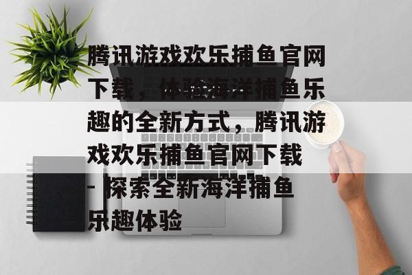 腾讯游戏欢乐捕鱼官网下载,体验海洋捕鱼乐趣的全新方式,腾讯游戏欢乐捕鱼官网下载 - 探索全新海洋捕鱼乐趣体验 腾讯游戏欢乐捕鱼官网下载,体验海洋捕鱼乐趣的全新方式,腾讯游戏欢乐捕鱼官网下载 - 探索全新海洋捕鱼乐趣体验