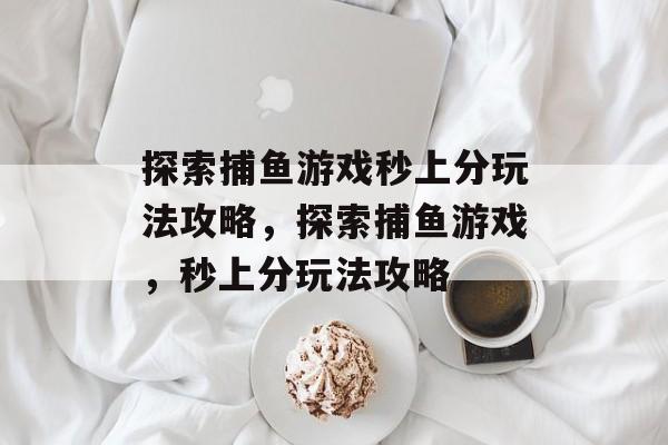 探索捕鱼游戏秒上分玩法攻略,探索捕鱼游戏,秒上分玩法攻略 探索捕鱼游戏秒上分玩法攻略,探索捕鱼游戏,秒上分玩法攻略
