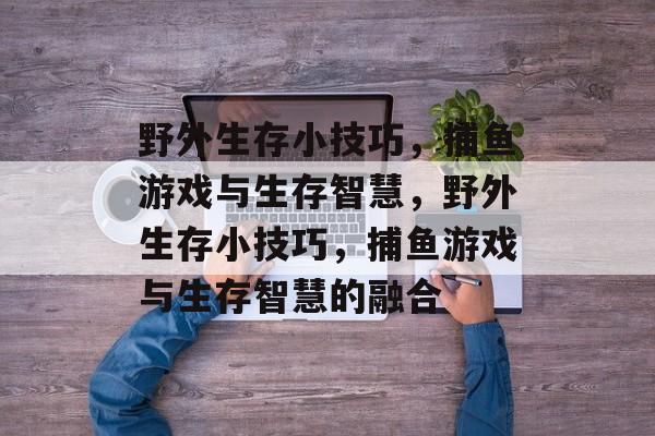 野外生存小技巧,捕鱼游戏与生存智慧,野外生存小技巧,捕鱼游戏与生存智慧的融合 野外生存小技巧,捕鱼游戏与生存智慧,野外生存小技巧,捕鱼游戏与生存智慧的融合