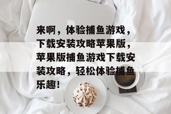 来啊,体验捕鱼游戏,下载安装攻略苹果版,苹果版捕鱼游戏下载安装攻略,轻松体验捕鱼乐趣! 来啊,体验捕鱼游戏,下载安装攻略苹果版,苹果版捕鱼游戏下载安装攻略,轻松体验捕鱼乐趣!