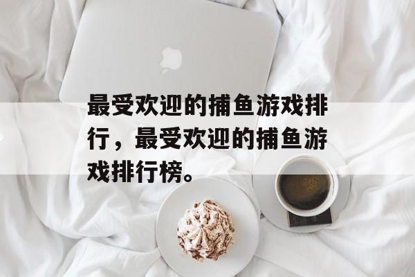 最受欢迎的捕鱼游戏排行，最受欢迎的捕鱼游戏排行榜。