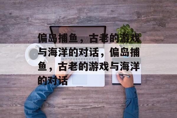 偏岛捕鱼，古老的游戏与海洋的对话，偏岛捕鱼，古老的游戏与海洋的对话