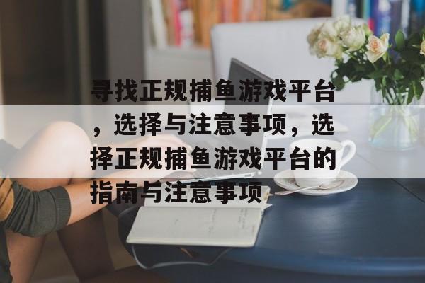 寻找正规捕鱼游戏平台，选择与注意事项，选择正规捕鱼游戏平台的指南与注意事项