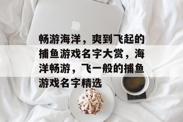 畅游海洋,爽到飞起的捕鱼游戏名字大赏,海洋畅游,飞一般的捕鱼游戏名字精选 畅游海洋,爽到飞起的捕鱼游戏名字大赏,海洋畅游,飞一般的捕鱼游戏名字精选
