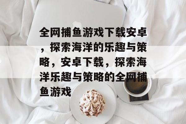 全网捕鱼游戏下载安卓,探索海洋的乐趣与策略,安卓下载,探索海洋乐趣与策略的全网捕鱼游戏 全网捕鱼游戏下载安卓,探索海洋的乐趣与策略,安卓下载,探索海洋乐趣与策略的全网捕鱼游戏