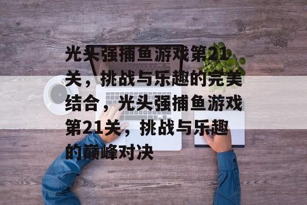 光头强捕鱼游戏第21关,挑战与乐趣的完美结合,光头强捕鱼游戏第21关,挑战与乐趣的巅峰对决 光头强捕鱼游戏第21关,挑战与乐趣的完美结合,光头强捕鱼游戏第21关,挑战与乐趣的巅峰对决