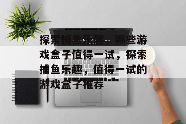 探索捕鱼乐趣，哪些游戏盒子值得一试，探索捕鱼乐趣，值得一试的游戏盒子推荐