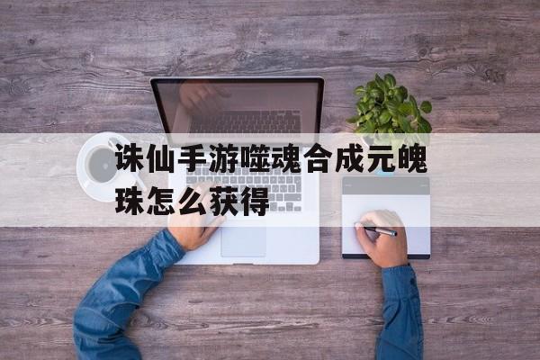 诛仙手游噬魂合成元魄珠怎么获得 诛仙手游噬魂合成元魄珠怎么获得