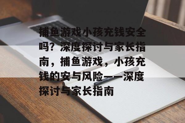 捕鱼游戏小孩充钱安全吗?深度探讨与家长指南,捕鱼游戏,小孩充钱的安与风险——深度探讨与家长指南 捕鱼游戏小孩充钱安全吗?深度探讨与家长指南,捕鱼游戏,小孩充钱的安与风险——深度探讨与家长指南