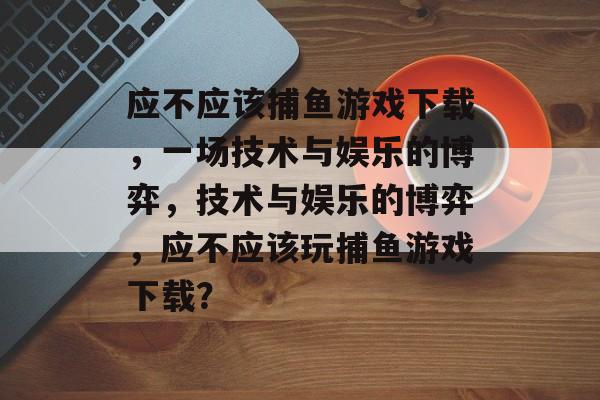 应不应该捕鱼游戏下载，一场技术与娱乐的博弈，技术与娱乐的博弈，应不应该玩捕鱼游戏下载？