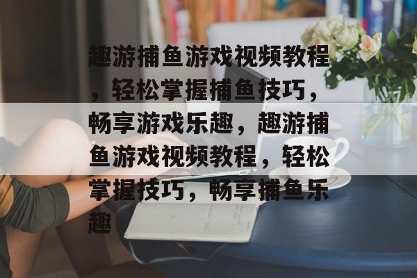 趣游捕鱼游戏视频教程，轻松掌握捕鱼技巧，畅享游戏乐趣，趣游捕鱼游戏视频教程，轻松掌握技巧，畅享捕鱼乐趣