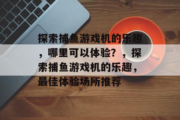 探索捕鱼游戏机的乐趣，哪里可以体验？，探索捕鱼游戏机的乐趣，最佳体验场所推荐