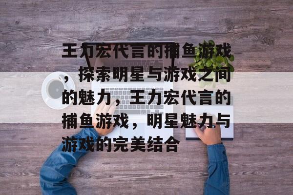 王力宏代言的捕鱼游戏，探索明星与游戏之间的魅力，王力宏代言的捕鱼游戏，明星魅力与游戏的完美结合