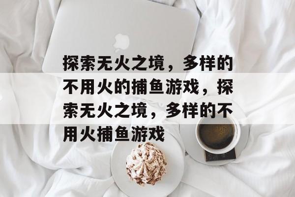 探索无火之境，多样的不用火的捕鱼游戏，探索无火之境，多样的不用火捕鱼游戏