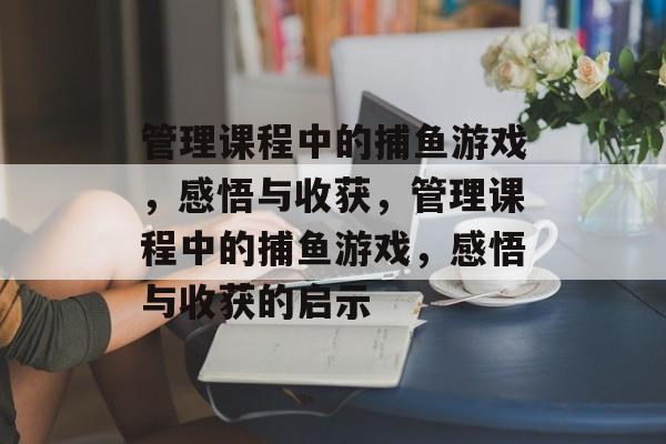 管理课程中的捕鱼游戏，感悟与收获，管理课程中的捕鱼游戏，感悟与收获的启示