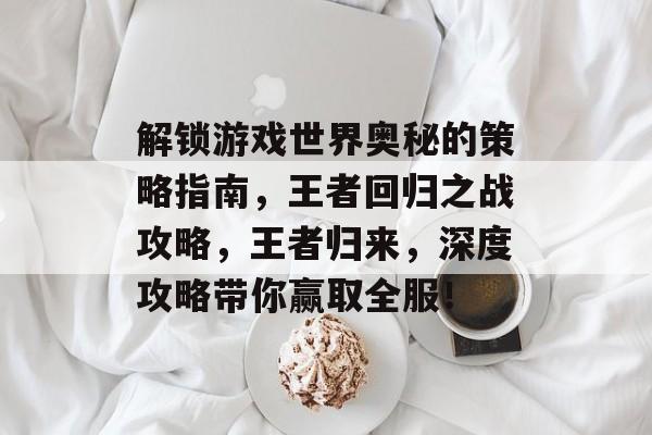 解锁游戏世界奥秘的策略指南，王者回归之战攻略，王者归来，深度攻略带你赢取全服！