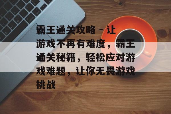 霸王通关攻略 - 让游戏不再有难度,霸王通关秘籍,轻松应对游戏难题,让你无畏游戏挑战 霸王通关攻略 - 让游戏不再有难度,霸王通关秘籍,轻松应对游戏难题,让你无畏游戏挑战