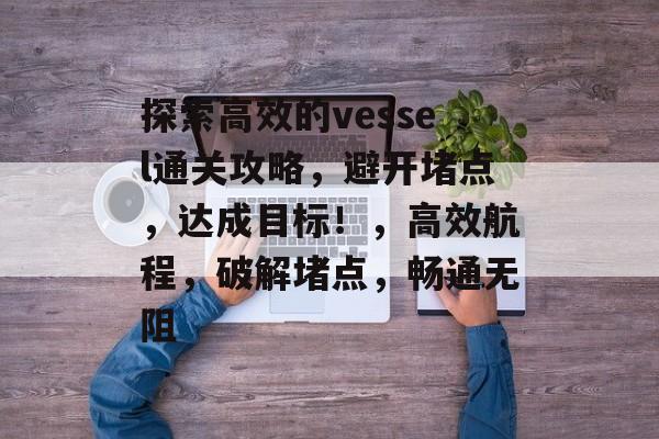 探索高效的vessel通关攻略,避开堵点,达成目标!,高效航程,破解堵点,畅通无阻 探索高效的vessel通关攻略,避开堵点,达成目标!,高效航程,破解堵点,畅通无阻