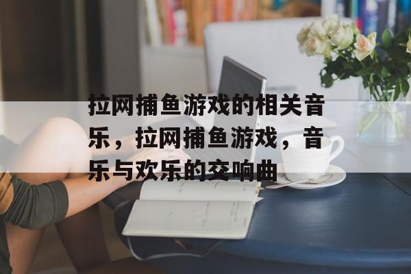 拉网捕鱼游戏的相关音乐,拉网捕鱼游戏,音乐与欢乐的交响曲 拉网捕鱼游戏的相关音乐,拉网捕鱼游戏,音乐与欢乐的交响曲