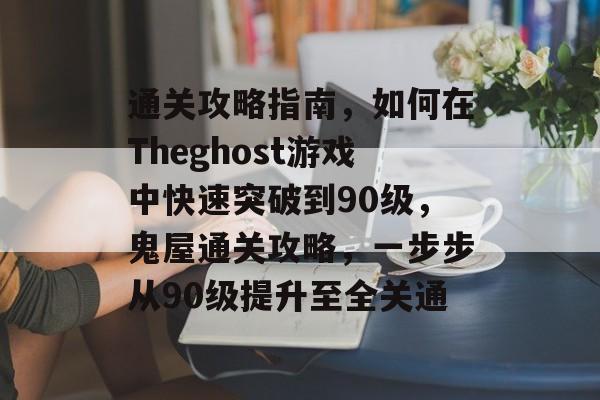 通关攻略指南,如何在Theghost游戏中快速突破到90级,鬼屋通关攻略,一步步从90级提升至全关通 通关攻略指南,如何在Theghost游戏中快速突破到90级,鬼屋通关攻略,一步步从90级提升至全关通