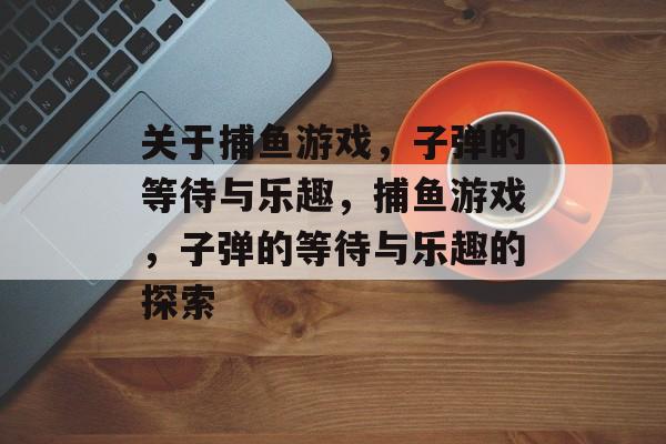 关于捕鱼游戏，子弹的等待与乐趣，捕鱼游戏，子弹的等待与乐趣的探索