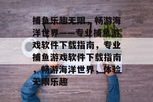 捕鱼乐趣无限,畅游海洋世界——专业捕鱼游戏软件下载指南,专业捕鱼游戏软件下载指南,畅游海洋世界,体验无限乐趣 捕鱼乐趣无限,畅游海洋世界——专业捕鱼游戏软件下载指南,专业捕鱼游戏软件下载指南,畅游海洋世界,体验无限乐趣