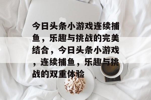 今日头条小游戏连续捕鱼，乐趣与挑战的完美结合，今日头条小游戏，连续捕鱼，乐趣与挑战的双重体验