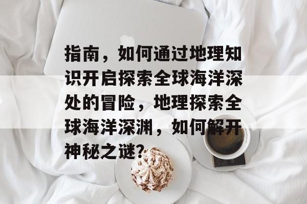 指南，如何通过地理知识开启探索全球海洋深处的冒险，地理探索全球海洋深渊，如何解开神秘之谜？