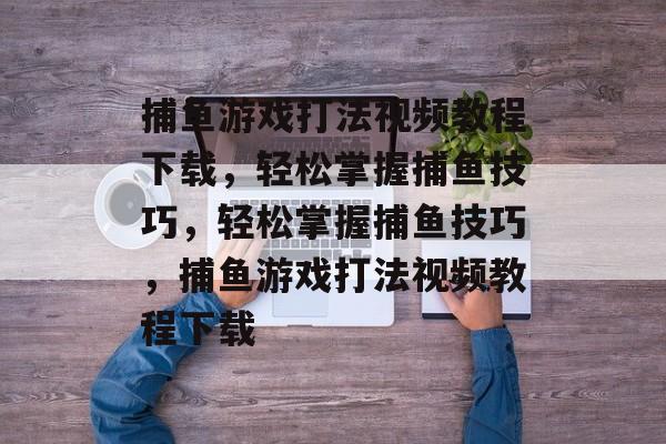 捕鱼游戏打法视频教程下载，轻松掌握捕鱼技巧，轻松掌握捕鱼技巧，捕鱼游戏打法视频教程下载