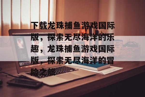 下载龙珠捕鱼游戏国际版，探索无尽海洋的乐趣，龙珠捕鱼游戏国际版，探索无尽海洋的冒险之旅