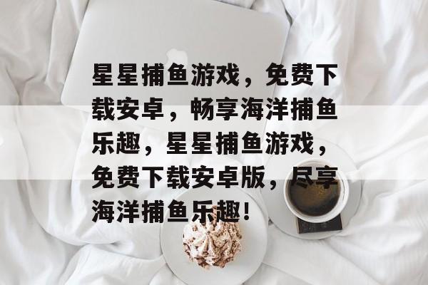 星星捕鱼游戏，免费下载安卓，畅享海洋捕鱼乐趣，星星捕鱼游戏，免费下载安卓版，尽享海洋捕鱼乐趣！
