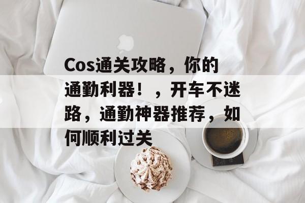 Cos通关攻略，你的通勤利器！，开车不迷路，通勤神器推荐，如何顺利过关