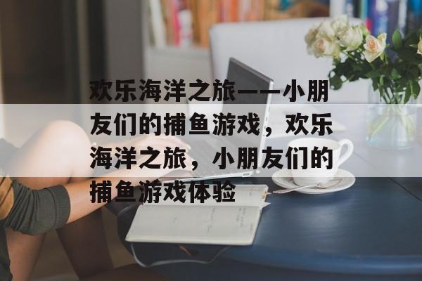 欢乐海洋之旅——小朋友们的捕鱼游戏，欢乐海洋之旅，小朋友们的捕鱼游戏体验