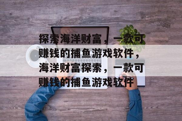 探索海洋财富,一款可赚钱的捕鱼游戏软件,海洋财富探索,一款可赚钱的捕鱼游戏软件 探索海洋财富,一款可赚钱的捕鱼游戏软件,海洋财富探索,一款可赚钱的捕鱼游戏软件