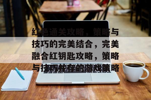 红色通关攻略，策略与技巧的完美结合，完美融合红钥匙攻略，策略与技巧并存的游戏策略