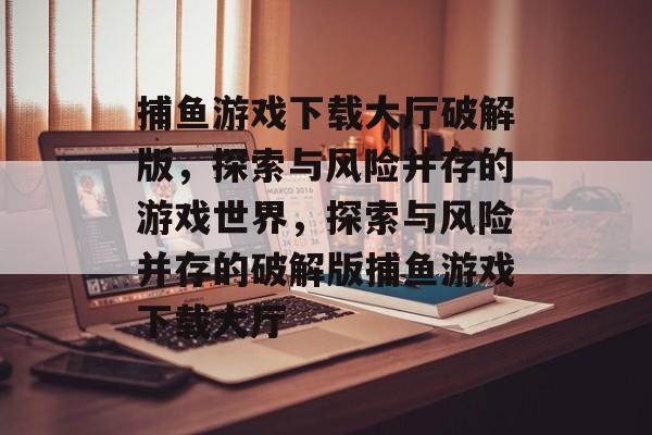 捕鱼游戏下载大厅破解版,探索与风险并存的游戏世界,探索与风险并存的破解版捕鱼游戏下载大厅 捕鱼游戏下载大厅破解版,探索与风险并存的游戏世界,探索与风险并存的破解版捕鱼游戏下载大厅