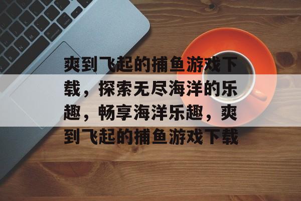 爽到飞起的捕鱼游戏下载，探索无尽海洋的乐趣，畅享海洋乐趣，爽到飞起的捕鱼游戏下载