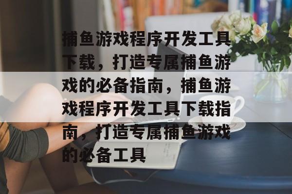 捕鱼游戏程序开发工具下载,打造专属捕鱼游戏的必备指南,捕鱼游戏程序开发工具下载指南,打造专属捕鱼游戏的必备工具 捕鱼游戏程序开发工具下载,打造专属捕鱼游戏的必备指南,捕鱼游戏程序开发工具下载指南,打造专属捕鱼游戏的必备工具
