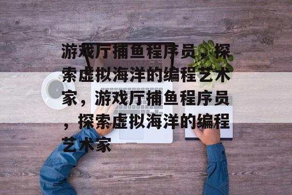 游戏厅捕鱼程序员，探索虚拟海洋的编程艺术家，游戏厅捕鱼程序员，探索虚拟海洋的编程艺术家